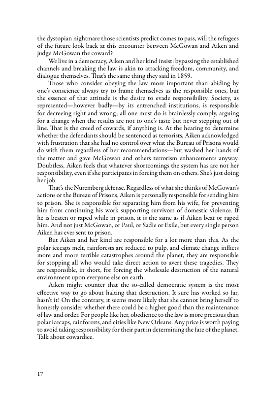 the dystopian nightmare those scientists redict comes to pass, will the refugees of the future look back a this encounter between McGowan and Aiken and judge McGowan the coward?  We live ina democracy, Aiken and her kind insise: bypassing the established channels and breaking the law is akin to attacking frecdom, community, and dialogue themselves. That’ the same thing they said in 1859  “Those who consider obeying the law more imporcant than abiding by ones conscience always try o frame themselves as the responsible ones, but the essence of that awitude is the desire to evade responsibilicy. Society, as represented—however badly—by its entrenched institutions, is responsible for decreeing right and wrong; all one must do is brainlessly comply, arguing for a change when the resules are no to one’ taste but never stepping out of line. That is the creed of cowards, if anything is. At the hearing to determine whether the defendants should be sentenced as terrorists, Aiken acknowledged with fruseration that she had no control over what the Bureau of Prisons would do with them regardless of her recommendations—but washed her hands of the matter and gave McGowan and others terrorism enhancements anyway. Doubtless, Aiken fecls thac whatever shortcomings the system has are not her oesponstlln venfshe parelptes i foxclog e an o, She’s o doing  s the Nuremberg defense. Regaedessofwhatsh thinks of McGowris actions orthe Bureau of Prisons, Aken i personally responsible forsending him 0 prison. She is responsible for separating him from his wife, for preventing him from continuing his work supporting survivors of domestic violence. IF he is beaten or raped while in prison, it s the same as if Aiken beat or raped him. And not just McGowan, or Paul,or Sadie or Exile,but every single person Aiken has ever sent o prison.  Buc Aiken and her kind are responsible for a lot more than dhis. As the polar iccaps melt, rainforests are reduced to pulp, and climate change inficts more and more terrible catastrophes around the plant, they are responsible for stopping all who would take dircct action to avert these tragedies. They are responsible, in short, for forcing the wholesale destruction of the nacural environment upon everyone else on carch,  Aiken might counter that the so-called democratic system s the most effecive way to go about halting that destruction. It sure has worked so far, hasn’t ! On the contrary, i scems more lkely that she canno bring herself to honestly consider whether there could be a higher good than the maintenance oflaw and order. For people like her, obedience to the law is more precious than polaricecaps,rainforests, and cities ke New Orleans. Any price s worth paying 0 avoid caking responsibility for their part in determining the fate of the planer. “Talk about cowardic.  7 